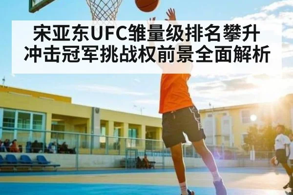 宋亚东UFC雏量级排名攀升 冲击冠军挑战权前景全面解析